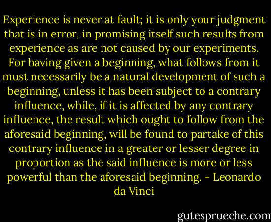 Experience is never at fault; it is only your judgment that is in error, in promising itself such results from experience as are not caused by our experiments. For having given a beginning, what follows from it must necessarily be a natural development of such a beginning, unless it has been subject to a contrary influence, while, if it is affected by any contrary influence, the result which ought to follow from the aforesaid beginning, will be found to partake of this contrary influence in a greater or lesser degree in proportion as the said influence is more or less powerful than the aforesaid beginning. - Leonardo da Vinci
