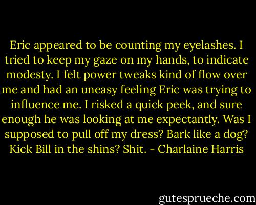 Eric appeared to be counting my eyelashes. I tried to keep my gaze on my hands, to indicate modesty. I felt power tweaks kind of flow over me and had an uneasy feeling Eric was trying to influence me. I risked a quick peek, and sure enough he was looking at me expectantly. Was I supposed to pull off my dress? Bark like a dog? Kick Bill in the shins? Shit. - Charlaine Harris