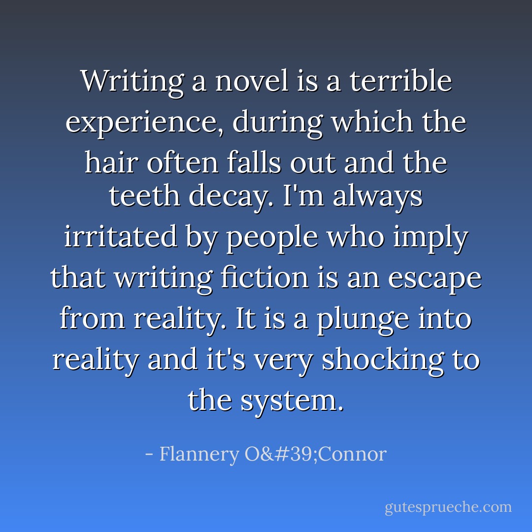 Writing a novel is a terrible experience, during which the hair often falls out and the teeth decay. I'm always irritated by people who imply that writing fiction is an escape from reality. It is a plunge into reality and it's very shocking to the system. - Flannery O'Connor