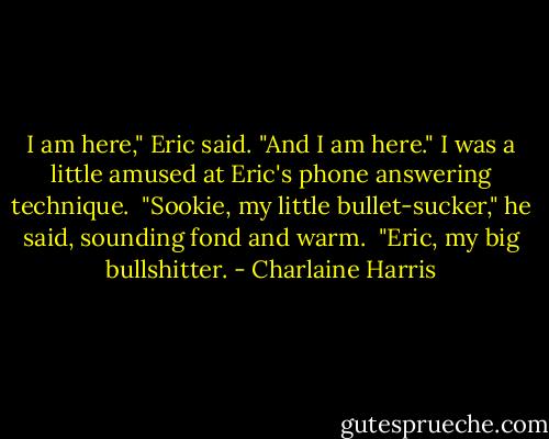 I am here," Eric said.<br />"And I am here." I was a little amused at Eric's phone answering technique. <br />"Sookie, my little bullet-sucker," he said, sounding fond and warm. <br />"Eric, my big bullshitter. - Charlaine Harris