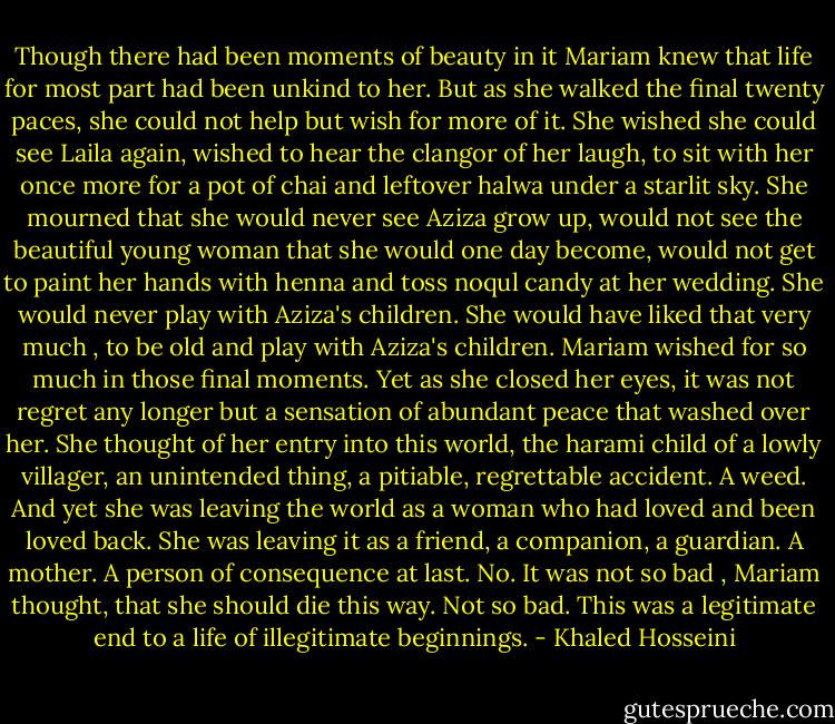Though there had been moments of beauty in it Mariam knew that life for most part had been unkind to her. But as she walked the final twenty paces, she could not help but wish for more of it. She wished she could see Laila again, wished to hear the clangor of her laugh, to sit with her once more for a pot of chai and leftover halwa under a starlit sky. She mourned that she would never see Aziza grow up, would not see the beautiful young woman that she would one day become, would not get to paint her hands with henna and toss noqul candy at her wedding. She would never play with Aziza's children. She would have liked that very much , to be old and play with Aziza's children.<br />Mariam wished for so much in those final moments. Yet as she closed her eyes, it was not regret any longer but a sensation of abundant peace that washed over her. She thought of her entry into this world, the harami child of a lowly villager, an unintended thing, a pitiable, regrettable accident. A weed. And yet she was leaving the world as a woman who had loved and been loved back. She was leaving it as a friend, a companion, a guardian. A mother. A person of consequence at last. No. It was not so bad , Mariam thought, that she should die this way. Not so bad. This was a legitimate end to a life of illegitimate beginnings. - Khaled Hosseini