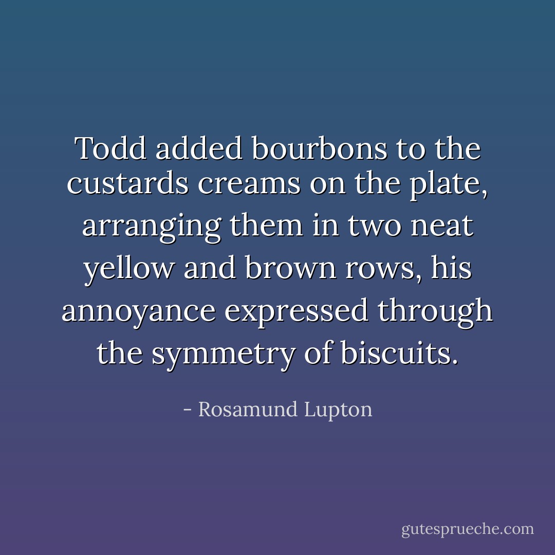 Todd added bourbons to the custards creams on the plate, arranging them in two neat yellow and brown rows, his annoyance expressed through the symmetry of biscuits. - Rosamund Lupton