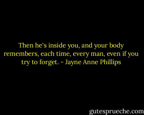 Then he's inside you, and your body remembers, each time, every man, even if you try to forget. - Jayne Anne Phillips