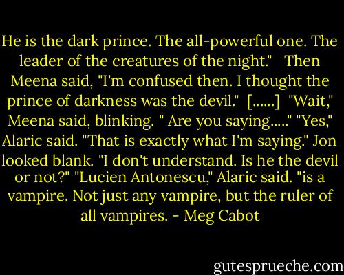 He is the dark prince. The all-powerful one. The leader of the creatures of the night." <br /><br />Then Meena said, "I'm confused then. I thought the prince of darkness was the devil."<br /><br />[......]<br /><br />"Wait," Meena said, blinking. " Are you saying....."<br />"Yes," Alaric said. "That is exactly what I'm saying."<br />Jon looked blank. "I don't understand. Is he the devil or not?"<br />"Lucien Antonescu," Alaric said. "is a vampire. Not just any vampire, but the ruler of all vampires. - Meg Cabot