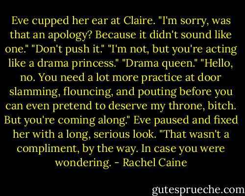 Eve cupped her ear at Claire. "I'm sorry, was that an apology? Because it didn't sound like one."<br />"Don't push it."<br />"I'm not, but you're acting like a drama princess."<br />"Drama queen."<br />"Hello, no. You need a lot more practice at door slamming, flouncing, and pouting before you can even pretend to deserve my throne, bitch. But you're coming along." Eve paused and fixed her with a long, serious look. "That wasn't a compliment, by the way. In case you were wondering. - Rachel Caine