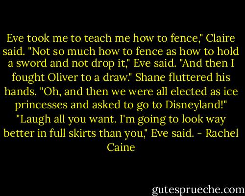 Eve took me to teach me how to fence," Claire said.<br />"Not so much how to fence as how to hold a sword and not drop it," Eve said. "And then I fought Oliver to a draw."<br />Shane fluttered his hands. "Oh, and then we were all elected as ice princesses and asked to go to Disneyland!"<br />"Laugh all you want. I'm going to look way better in full skirts than you," Eve said. - Rachel Caine