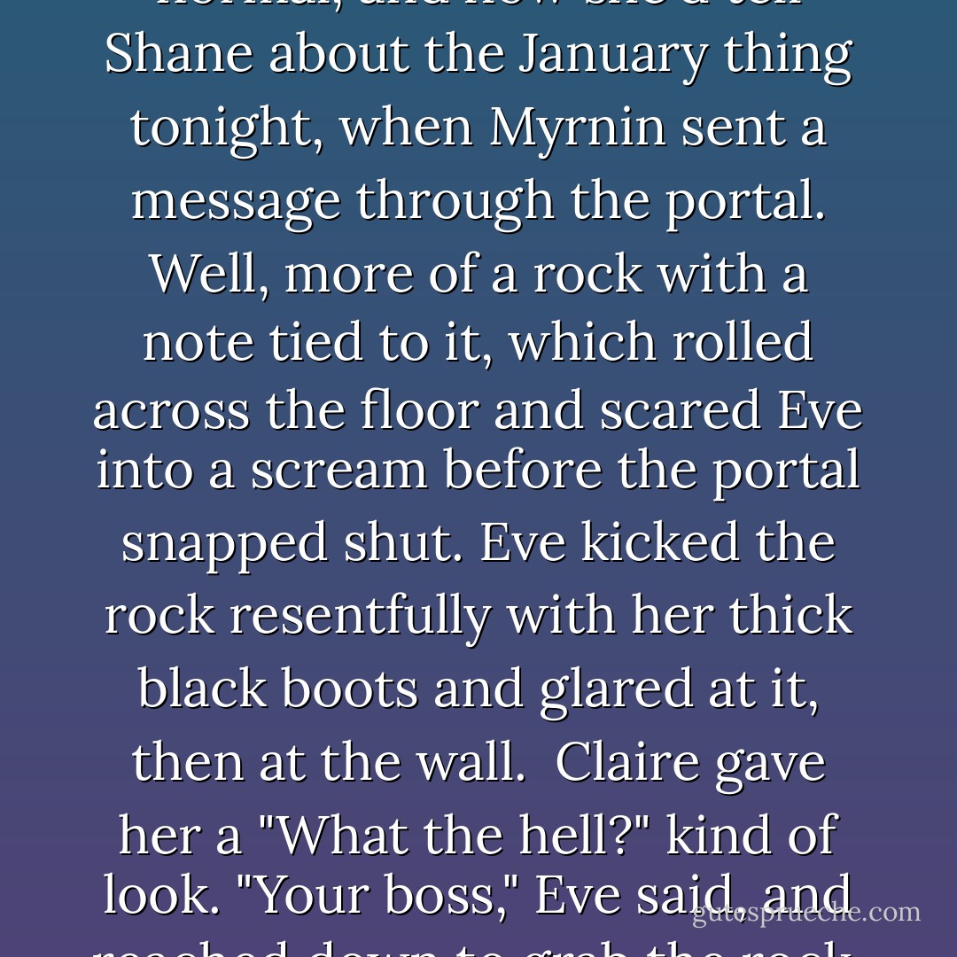 Claire was just coming down the stairs, humming and thinking about how nice it was to have things getting back to normal, and how she'd tell Shane about the January thing tonight, when Myrnin sent a message through the portal.<br />Well, more of a rock with a note tied to it, which rolled across the floor and scared Eve into a scream before the portal snapped shut. Eve kicked the rock resentfully with her thick black boots and glared at it, then at the wall. <br />Claire gave her a "What the hell?" kind of look.<br />"Your boss," Eve said, and reached down to grab the rock, "needs to figure out texting. Seriously. Who does this? Is he actually from the Stone Age? - Rachel Caine