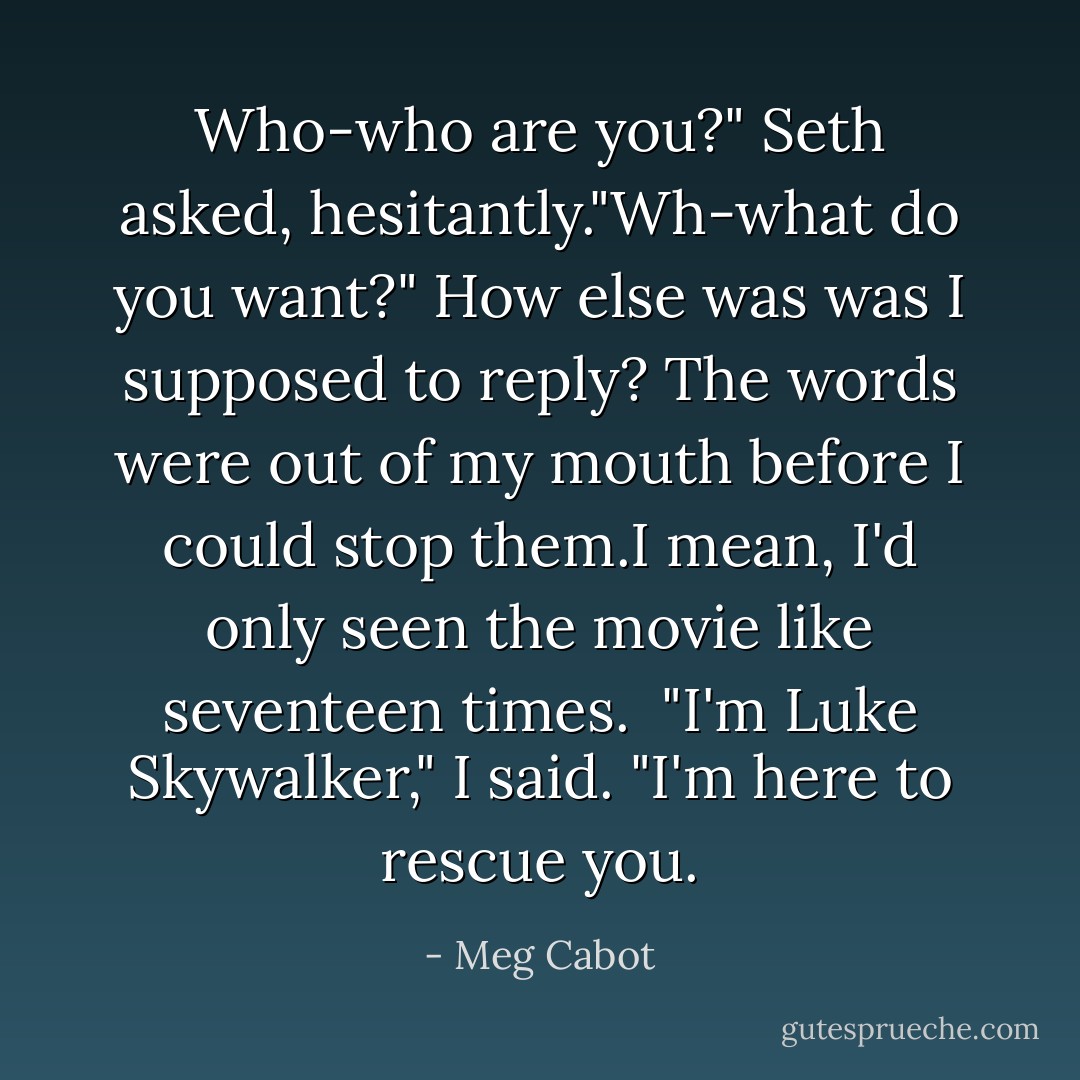 Who-who are you?" Seth asked, hesitantly."Wh-what do you want?" How else was was I supposed to reply? The words were out of my mouth before I could stop them.I mean, I'd only seen the movie like seventeen times.<br /> "I'm Luke Skywalker," I said. "I'm here to rescue you. - Meg Cabot