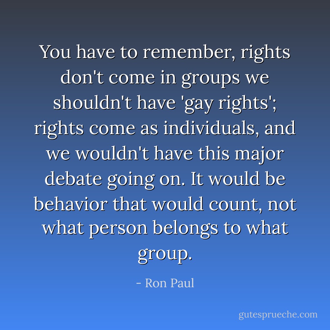 You have to remember, rights don't come in groups we shouldn't have 'gay rights'; rights come as individuals, and we wouldn't have this major debate going on. It would be behavior that would count, not what person belongs to what group. - Ron Paul