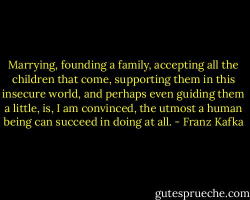 Marrying, founding a family, accepting all the children that come, supporting them in this insecure world, and perhaps even guiding them a little, is, I am convinced, the utmost a human being can succeed in doing at all. - Franz Kafka