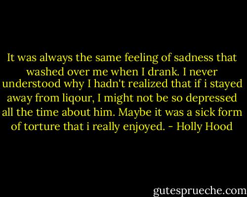 It was always the same feeling of sadness that washed over me when I drank. I never understood why I hadn't realized that if i stayed away from liqour, I might not be so depressed all the time about him. Maybe it was a sick form of torture that i really enjoyed. - Holly Hood