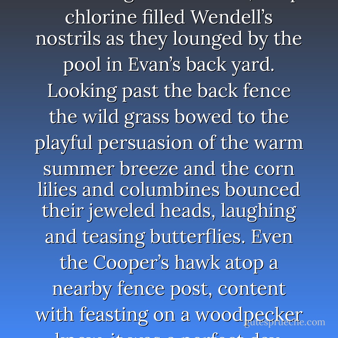 The invigorating energy in fresh-cut grass and cool, crisp chlorine filled Wendell’s nostrils as they lounged by the pool in Evan’s back yard. Looking past the back fence the wild grass bowed to the playful persuasion of the warm summer breeze and the corn lilies and columbines bounced their jeweled heads, laughing and teasing butterflies. Even the Cooper’s hawk atop a nearby fence post, content with feasting on a woodpecker knew, it was a perfect day. - Jaime Buckley