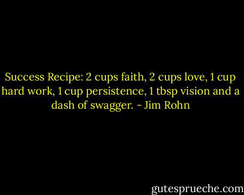 Success Recipe: 2 cups faith, 2 cups love, 1 cup hard work, 1 cup persistence, 1 tbsp vision and a dash of swagger. - Jim Rohn