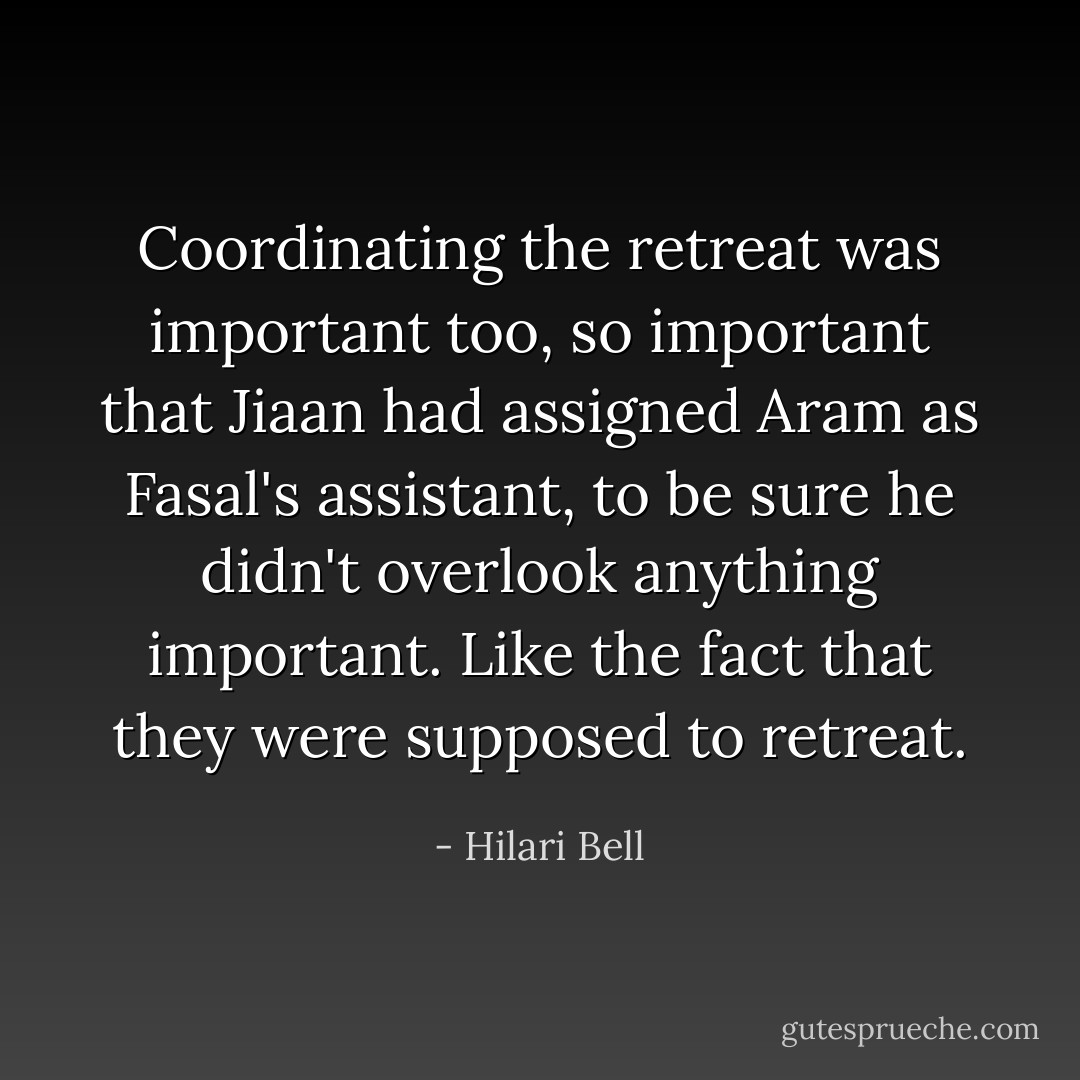 Coordinating the retreat was important too, so important that Jiaan had assigned Aram as Fasal's assistant, to be sure he didn't overlook anything important. Like the fact that they were supposed to retreat. - Hilari Bell