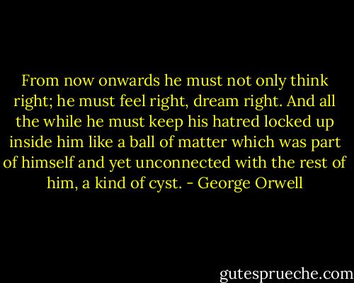From now onwards he must not only think right; he must feel right, dream right. And all the while he must keep his hatred locked up inside him like a ball of matter which was part of himself and yet unconnected with the rest of him, a kind of cyst. - George Orwell