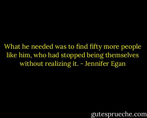 What he needed was to find fifty more people like him, who had stopped being themselves without realizing it. - Jennifer Egan