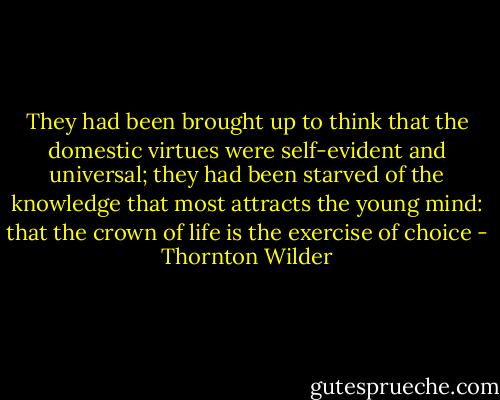 They had been brought up to think that the domestic virtues were self-evident and universal; they had been starved of the knowledge that most attracts the young mind: that the crown of life is the exercise of choice - Thornton Wilder