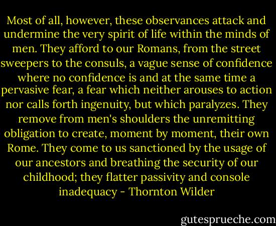 Most of all, however, these observances attack and undermine the very spirit of life within the minds of men. They afford to our Romans, from the street sweepers to the consuls, a vague sense of confidence where no confidence is and at the same time a pervasive fear, a fear which neither arouses to action nor calls forth ingenuity, but which paralyzes. They remove from men's shoulders the unremitting obligation to create, moment by moment, their own Rome. They come to us sanctioned by the usage of our ancestors and breathing the security of our childhood; they flatter passivity and console inadequacy - Thornton Wilder