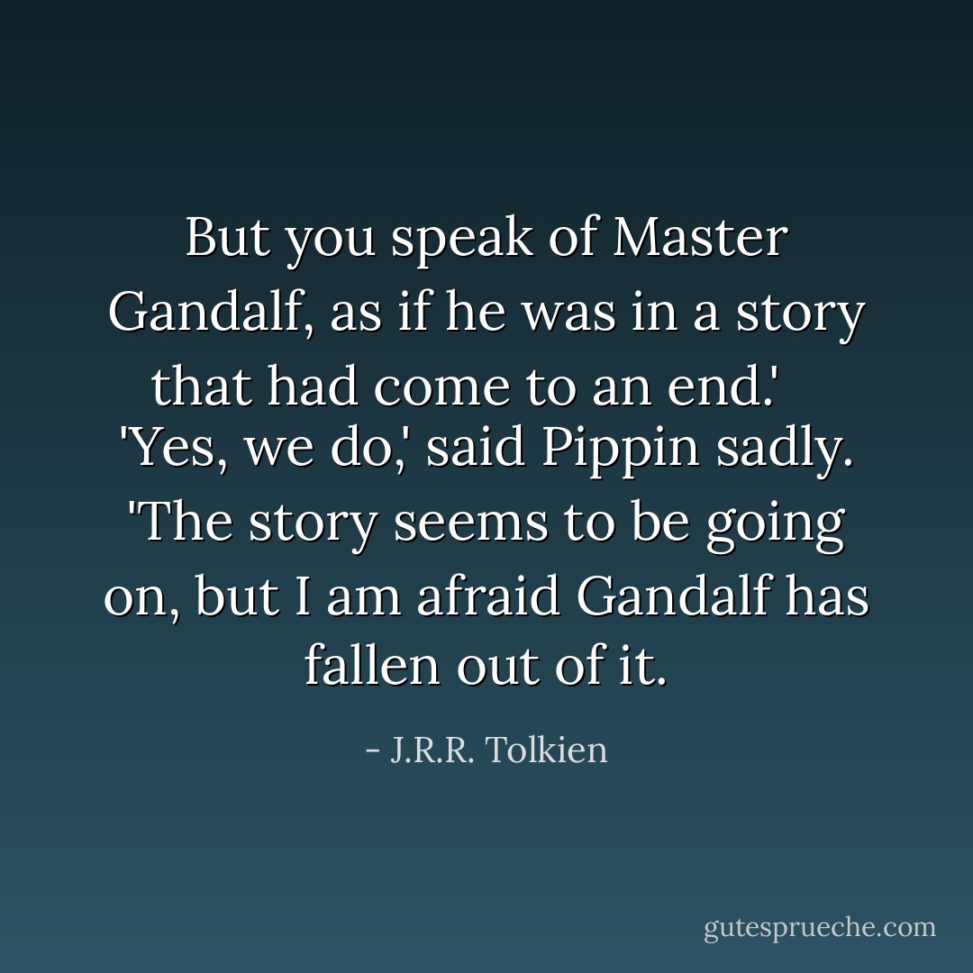 But you speak of Master Gandalf, as if he was in a story that had come to an end.' <br /><br /> 'Yes, we do,' said Pippin sadly. 'The story seems to be going on, but I am afraid Gandalf has fallen out of it. - J.R.R. Tolkien