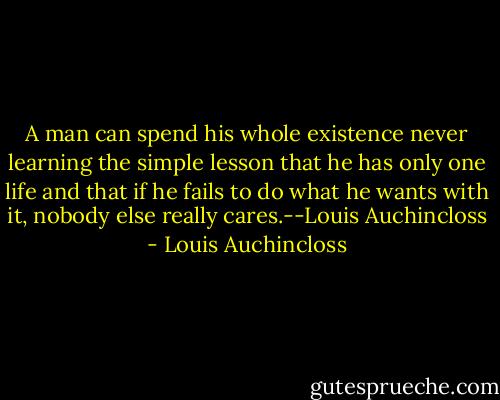 A man can spend his whole existence never learning the simple lesson that he has only one life and that if he fails to do what he wants with it, nobody else really cares.--Louis Auchincloss - Louis Auchincloss
