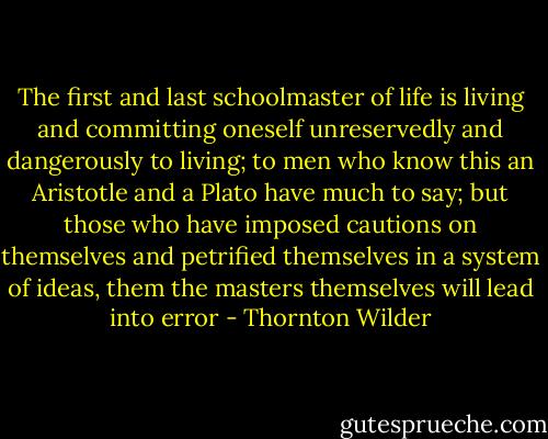 The first and last schoolmaster of life is living and committing oneself unreservedly and dangerously to living; to men who know this an Aristotle and a Plato have much to say; but those who have imposed cautions on themselves and petrified themselves in a system of ideas, them the masters themselves will lead into error - Thornton Wilder