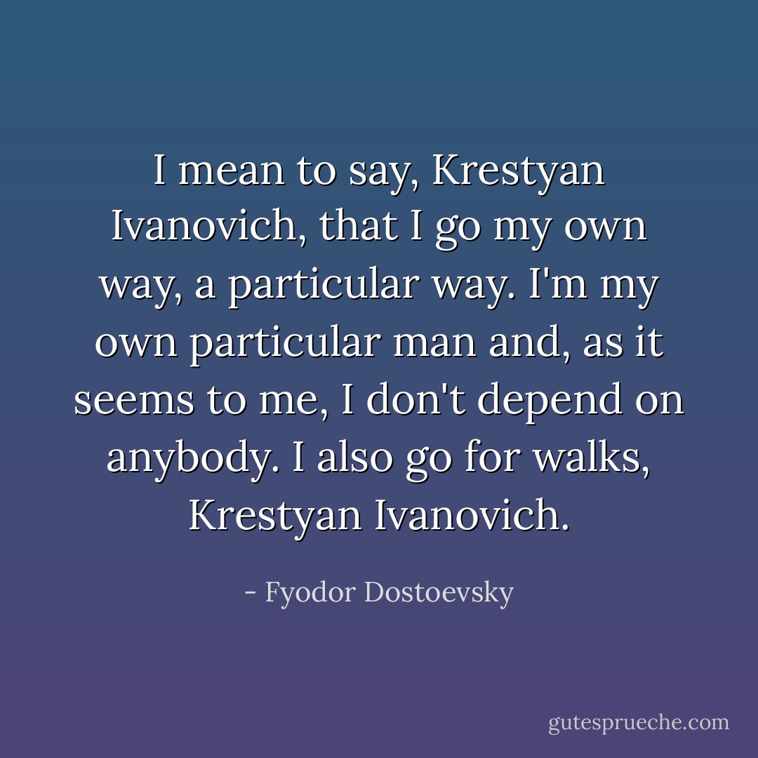 I mean to say, Krestyan Ivanovich, that I go my own way, a particular way. I'm my own particular man and, as it seems to me, I don't depend on anybody. I also go for walks, Krestyan Ivanovich. - Fyodor Dostoevsky
