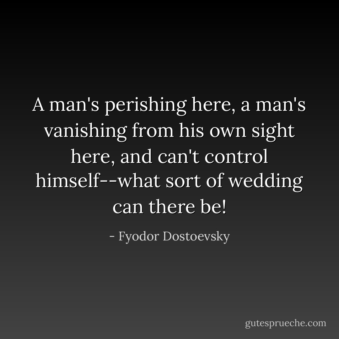 A man's perishing here, a man's vanishing from his own sight here, and can't control himself--what sort of wedding can there be! - Fyodor Dostoevsky