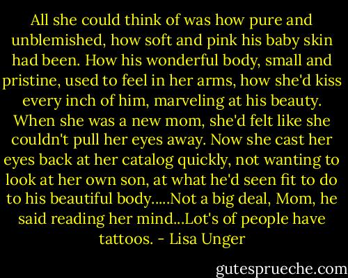 All she could think of was how pure and unblemished, how soft and pink his baby skin had been. How his wonderful body, small and pristine, used to feel in her arms, how she'd kiss every inch of him, marveling at his beauty. When she was a new mom, she'd felt like she couldn't pull her eyes away. Now she cast her eyes back at her catalog quickly, not wanting to look at her own son, at what he'd seen fit to do to his beautiful body.....Not a big deal, Mom, he said reading her mind...Lot's of people have tattoos. - Lisa Unger