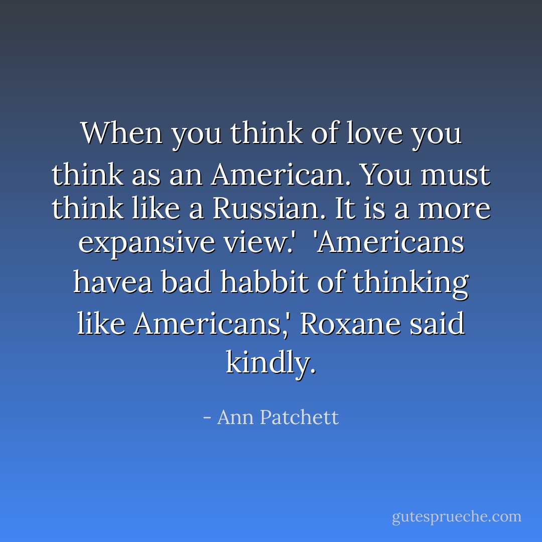When you think of love you think as an American. You must think like a Russian. It is a more expansive view.'<br /><br />'Americans havea bad habbit of thinking like Americans,' Roxane said kindly. - Ann Patchett