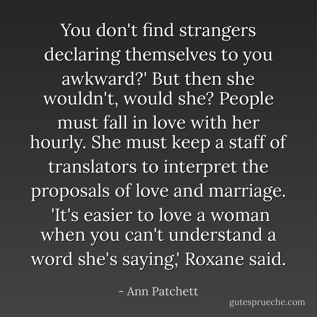 You don't find strangers declaring themselves to you awkward?' But then she wouldn't, would she? People must fall in love with her hourly. She must keep a staff of translators to interpret the proposals of love and marriage.<br /><br />'It's easier to love a woman when you can't understand a word she's saying,' Roxane said. - Ann Patchett
