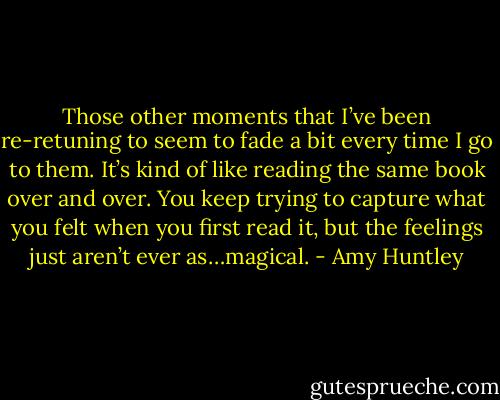 Those other moments that I’ve been re-retuning to seem to fade a bit every time I go to them. It’s kind of like reading the same book over and over. You keep trying to capture what you felt when you first read it, but the feelings just aren’t ever as…magical. - Amy Huntley