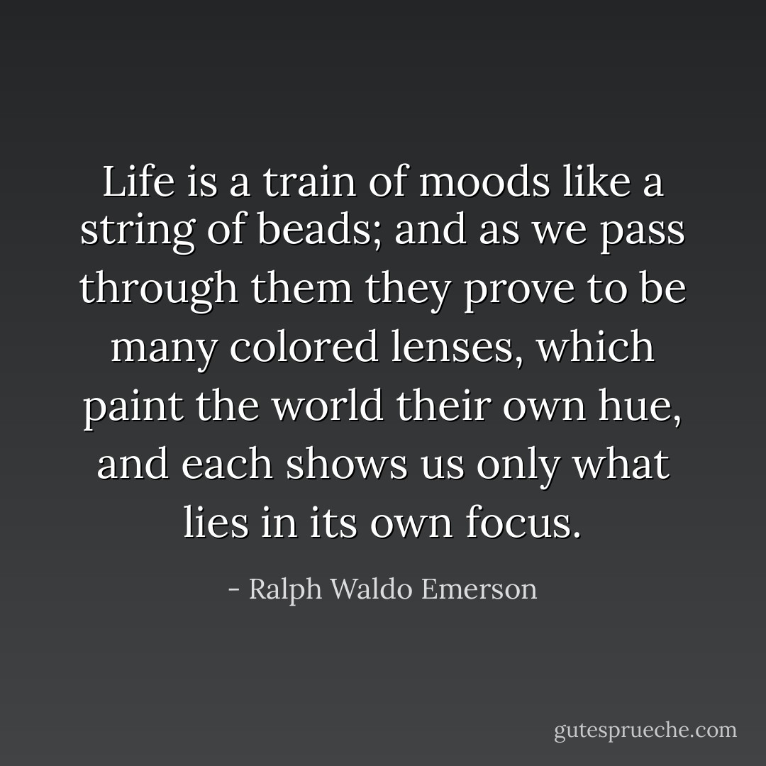 Life is a train of moods like a string of beads; and as we pass through them they prove to be many colored lenses, which paint the world their own hue, and each shows us only what lies in its own focus. - Ralph Waldo Emerson