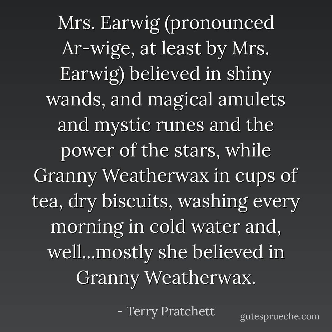 Mrs. Earwig (pronounced Ar-wige, at least by Mrs. Earwig) believed in shiny wands, and magical amulets and mystic runes and the power of the stars, while Granny Weatherwax in cups of tea, dry biscuits, washing every morning in cold water and, well...mostly she believed in Granny Weatherwax. - Terry Pratchett