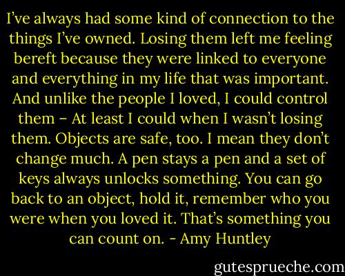 I’ve always had some kind of connection to the things I’ve owned. Losing them left me feeling bereft because they were linked to everyone and everything in my life that was important. And unlike the people I loved, I could control them – At least I could when I wasn’t losing them. Objects are safe, too. I mean they don’t change much. A pen stays a pen and a set of keys always unlocks something. You can go back to an object, hold it, remember who you were when you loved it. That’s something you can count on. - Amy Huntley