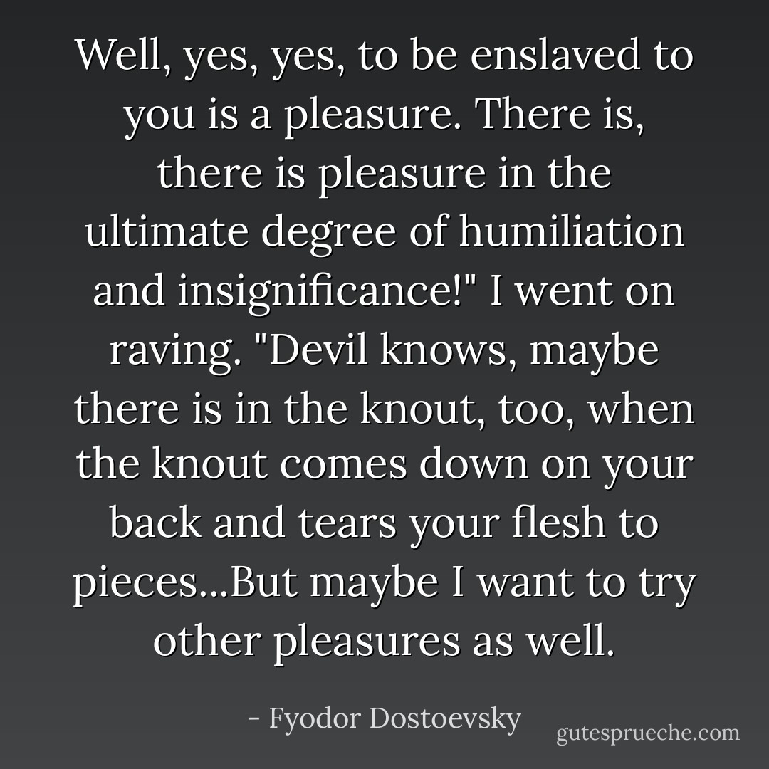Well, yes, yes, to be enslaved to you is a pleasure. There is, there is pleasure in the ultimate degree of humiliation and insignificance!" I went on raving. "Devil knows, maybe there is in the knout, too, when the knout comes down on your back and tears your flesh to pieces...But maybe I want to try other pleasures as well. - Fyodor Dostoevsky