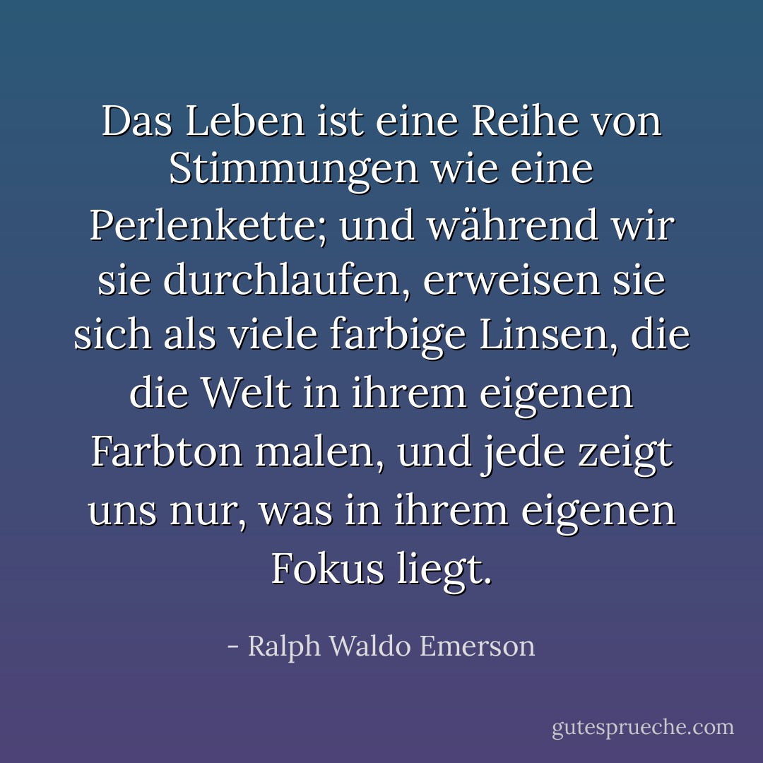 Das Leben ist eine Reihe von Stimmungen wie eine Perlenkette; und während wir sie durchlaufen, erweisen sie sich als viele farbige Linsen, die die Welt in ihrem eigenen Farbton malen, und jede zeigt uns nur, was in ihrem eigenen Fokus liegt. - Ralph Waldo Emerson<