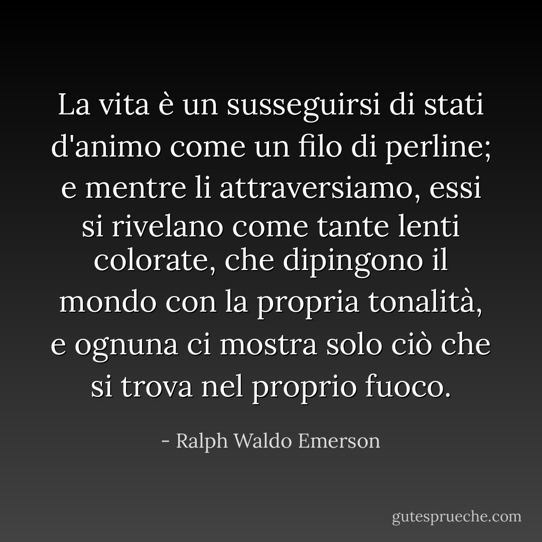 La vita è un susseguirsi di stati d'animo come un filo di perline; e mentre li attraversiamo, essi si rivelano come tante lenti colorate, che dipingono il mondo con la propria tonalità, e ognuna ci mostra solo ciò che si trova nel proprio fuoco. - Ralph Waldo Emerson