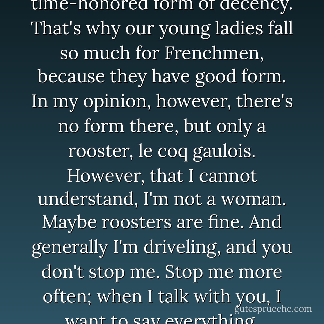 Just try to suppose that I may not know how to behave with dignity. That is, perhaps I'm a dignified man, but I don't know how to behave with dignity. Do you understand that it may be so? All Russians are that way, and you know why? Because Russians are too richly and multifariously endowed to be able to find a decent form for themselves very quickly. It's a matter of form. For the most part, we Russians are so richly endowed that it takes genius for us to find a decent form. Well, but most often there is no genius, because generally it rarely occurs. It's only the French, and perhaps some few other Europeans, who have so well-defined a form that one can look extremely dignified and yet be a most undignified man. That's why form means so much to them. A Frenchman can suffer an insult, a real, heartfelt insult, and not wince, but a flick on the nose he won't suffer for anything, because it's a violation of the accepted and time-honored form of decency. That's why our young ladies fall so much for Frenchmen, because they have good form. In my opinion, however, there's no form there, but only a rooster, <i>le coq gaulois</i>. However, that I cannot understand, I'm not a woman. Maybe roosters are fine. And generally I'm driveling, and you don't stop me. Stop me more often; when I talk with you, I want to say everything, everything, everything. I lose all form. I even agree that I have not only no form, but also no merits. I announce that to you. I don't even care about any merits. Everything in me has come to a stop now. You yourself know why. I don't have a single human thought in my head. For a long time I haven't known what's going on in the world, either in Russia or here. I went through Dresden and don't remember what Dresden is like. You know yourself what has swallowed me up. Since I have no hope and am a zero in your eyes, I say outright: I see only you everywhere, and the rest makes no difference to me. Why and how I love you--I don't know. Do you know, maybe you're not good at all? Imagine, I don't even know whether you're good or not, or even good-looking? Your heart probably isn't good; your mind isn't noble; that may very well be. - Fyodor Dostoevsky