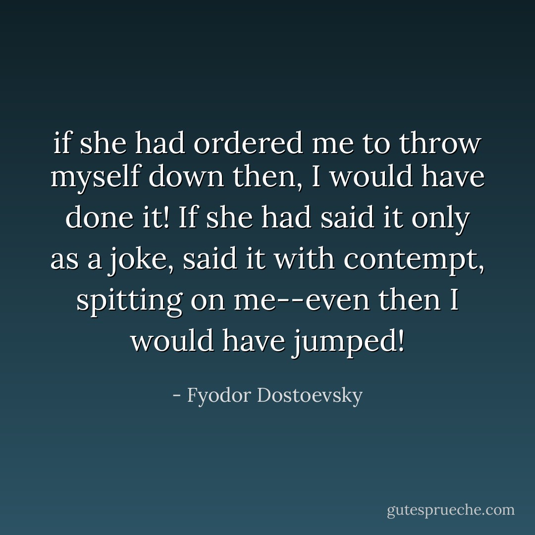 if she had ordered me to throw myself down then, I would have done it! If she had said it only as a joke, said it with contempt, spitting on me--even then I would have jumped! - Fyodor Dostoevsky