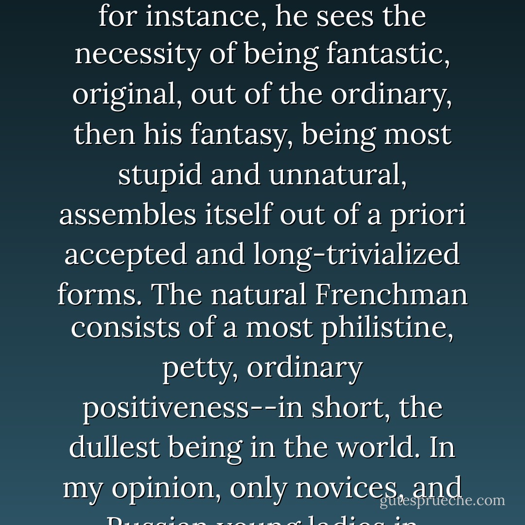 Des Grieux was like all Frenchmen, that is, cheerful and amiable when it was necessary and profitable, and insufferably dull when the necessity to be cheerful and amiable ceased. A Frenchman is rarely amiable by nature; he is always amiable as if on command, out of calculation. If, for instance, he sees the necessity of being fantastic, original, out of the ordinary, then his fantasy, being most stupid and unnatural, assembles itself out of <i>a priori</i> accepted and long-trivialized forms. The natural Frenchman consists of a most philistine, petty, ordinary positiveness--in short, the dullest being in the world. In my opinion, only novices, and Russian young ladies in particular, are attracted to Frenchmen. Any decent being will at once notice and refuse to put up with this conventionalism of the pre-established forms of salon amiability, casualness, and gaiety. - Fyodor Dostoevsky