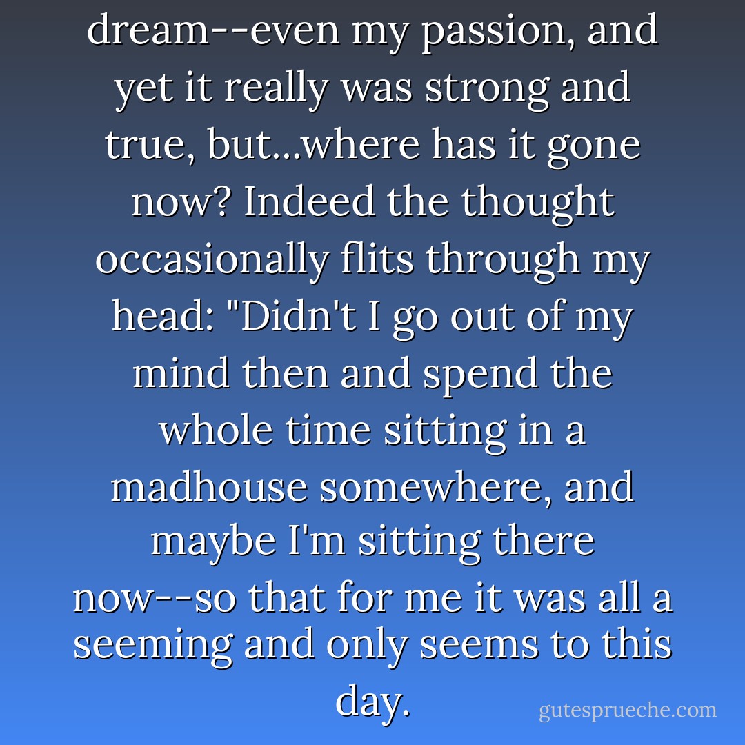 And it all flew away like a dream--even my passion, and yet it really was strong and true, but...where has it gone now? Indeed the thought occasionally flits through my head: "Didn't I go out of my mind then and spend the whole time sitting in a madhouse somewhere, and maybe I'm sitting there now--so that for me it was all a <i>seeming</i> and only <i>seems</i> to this day. - Fyodor Dostoevsky