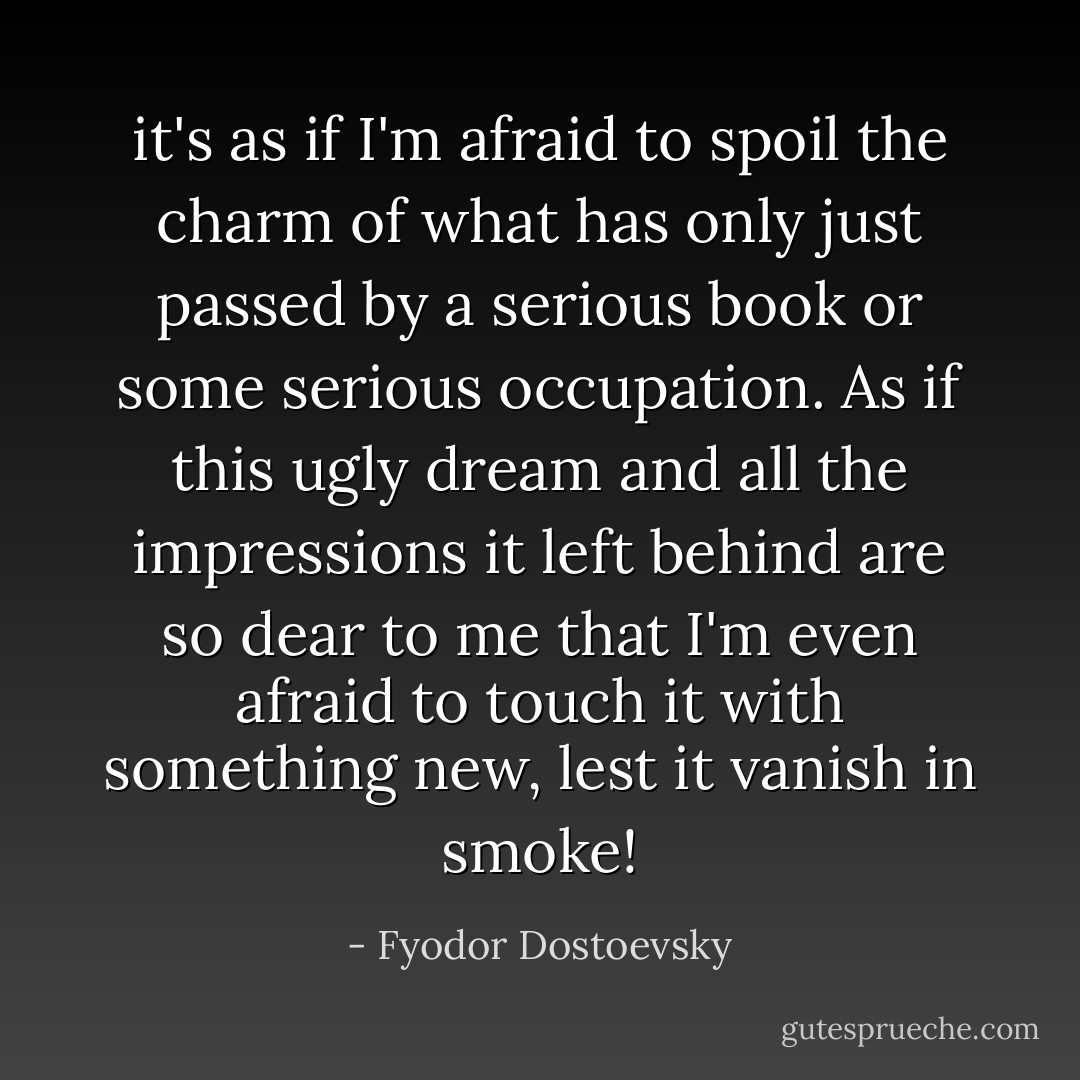 it's as if I'm afraid to spoil the charm of what has only just passed by a serious book or some serious occupation. As if this ugly dream and all the impressions it left behind are so dear to me that I'm even afraid to touch it with something new, lest it vanish in smoke! - Fyodor Dostoevsky