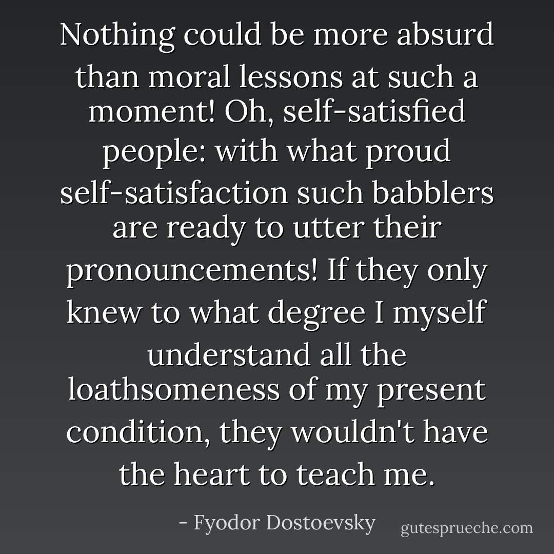 Nothing could be more absurd than moral lessons at such a moment! Oh, self-satisfied people: with what proud self-satisfaction such babblers are ready to utter their pronouncements! If they only knew to what degree I myself understand all the loathsomeness of my present condition, they wouldn't have the heart to teach me. - Fyodor Dostoevsky