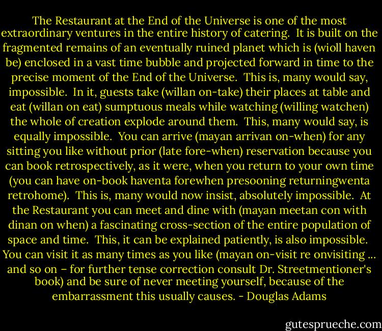 The Restaurant at the End of the Universe is one of the most extraordinary ventures in the entire history of catering.<br /><br />It is built on the fragmented remains of an eventually ruined planet which is (wioll haven be) enclosed in a vast time bubble and projected forward in time to the precise moment of the End of the Universe.<br /><br />This is, many would say, impossible.<br /><br />In it, guests take (willan on-take) their places at table and eat (willan on eat) sumptuous meals while watching (willing watchen) the whole of creation explode around them.<br /><br />This, many would say, is equally impossible.<br /><br />You can arrive (mayan arrivan on-when) for any sitting you like without prior (late fore-when) reservation because you can book retrospectively, as it were, when you return to your own time (you can have on-book haventa forewhen presooning returningwenta retrohome).<br /><br />This is, many would now insist, absolutely impossible.<br /><br />At the Restaurant you can meet and dine with (mayan meetan con with dinan on when) a fascinating cross-section of the entire population of space and time.<br /><br />This, it can be explained patiently, is also impossible.<br /><br />You can visit it as many times as you like (mayan on-visit re onvisiting ... and so on – for further tense correction consult Dr. Streetmentioner's book) and be sure of never meeting yourself, because of the embarrassment this usually causes. - Douglas Adams