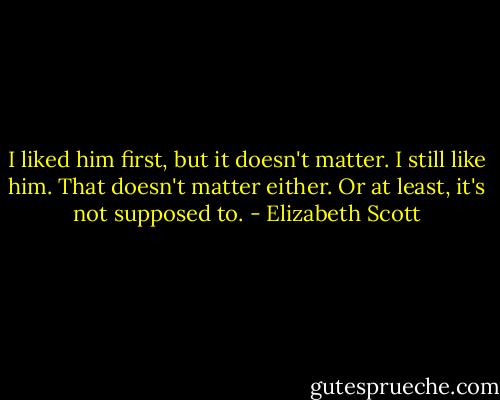 I liked him first, but it doesn't matter. I still like him. That doesn't matter either. Or at least, it's not supposed to. - Elizabeth Scott