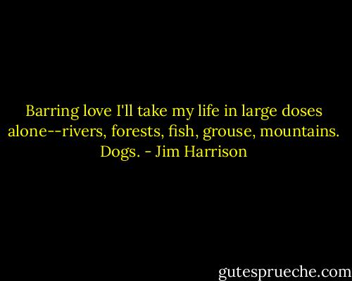 Barring love I'll take my life in large doses alone--rivers, forests, fish, grouse, mountains. Dogs. - Jim Harrison