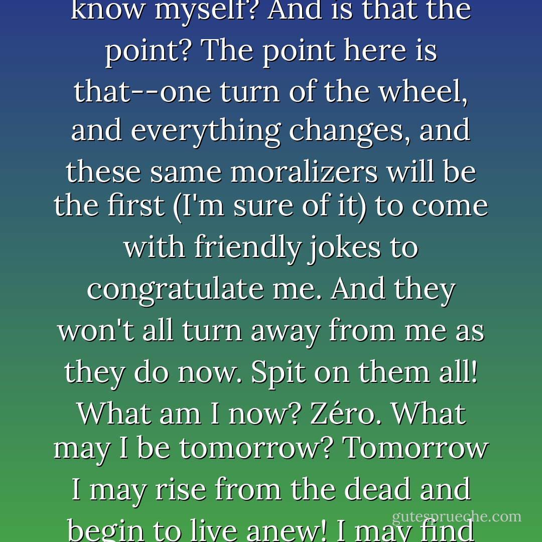 Well, what, what new thing can they say to me that I don't know myself? And is that the point? The point here is that--one turn of the wheel, and everything changes, and these same moralizers will be the first (I'm sure of it) to come with friendly jokes to congratulate me. And they won't all turn away from me as they do now. Spit on them all! What am I now? <i>Zéro</i>. What may I be tomorrow? Tomorrow I may rise from the dead and begin to live anew! I may find the man in me before he's lost! - Fyodor Dostoevsky