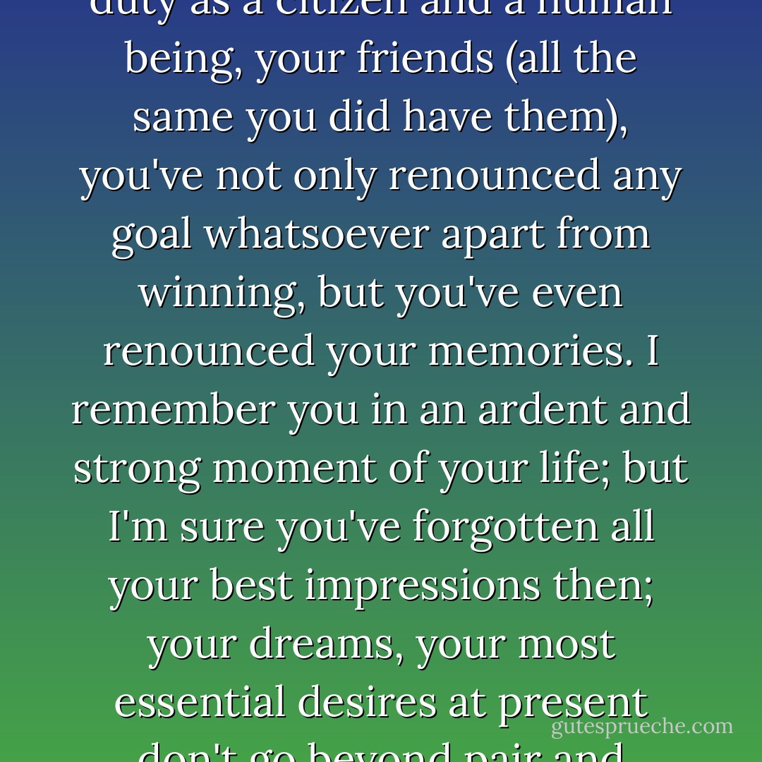 You've turned to wood, he observed, "you've not only renounced life, your own interests and society's, your duty as a citizen and a human being, your friends (all the same you did have them), you've not only renounced any goal whatsoever apart from winning, but you've even renounced your memories. I remember you in an ardent and strong moment of your life; but I'm sure you've forgotten all your best impressions then; your dreams, your most essential desires at present don't go beyond <i>pair</i> and <i>impair, rouge, noir</i>, the twelve middle numbers, and so on, and so forth--I'm sure of it! - Fyodor Dostoevsky