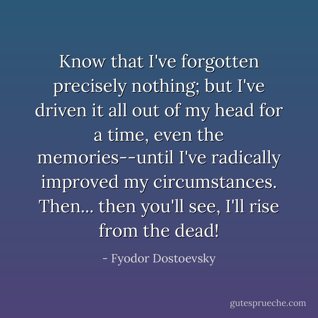 Know that I've forgotten precisely nothing; but I've driven it all out of my head for a time, even the memories--until I've radically improved my circumstances. Then... then you'll see, I'll rise from the dead! - Fyodor Dostoevsky