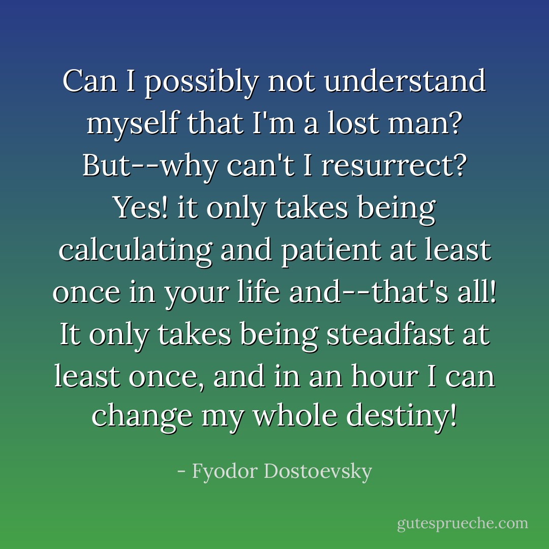 Can I possibly not understand myself that I'm a lost man? But--why can't I resurrect? Yes! it only takes being calculating and patient at least once in your life and--that's all! It only takes being steadfast at least once, and in an hour I can change my whole destiny! - Fyodor Dostoevsky
